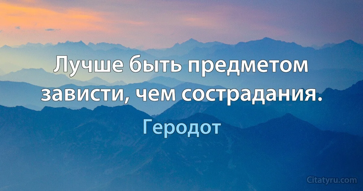 Лучше быть предметом зависти, чем сострадания. (Геродот)