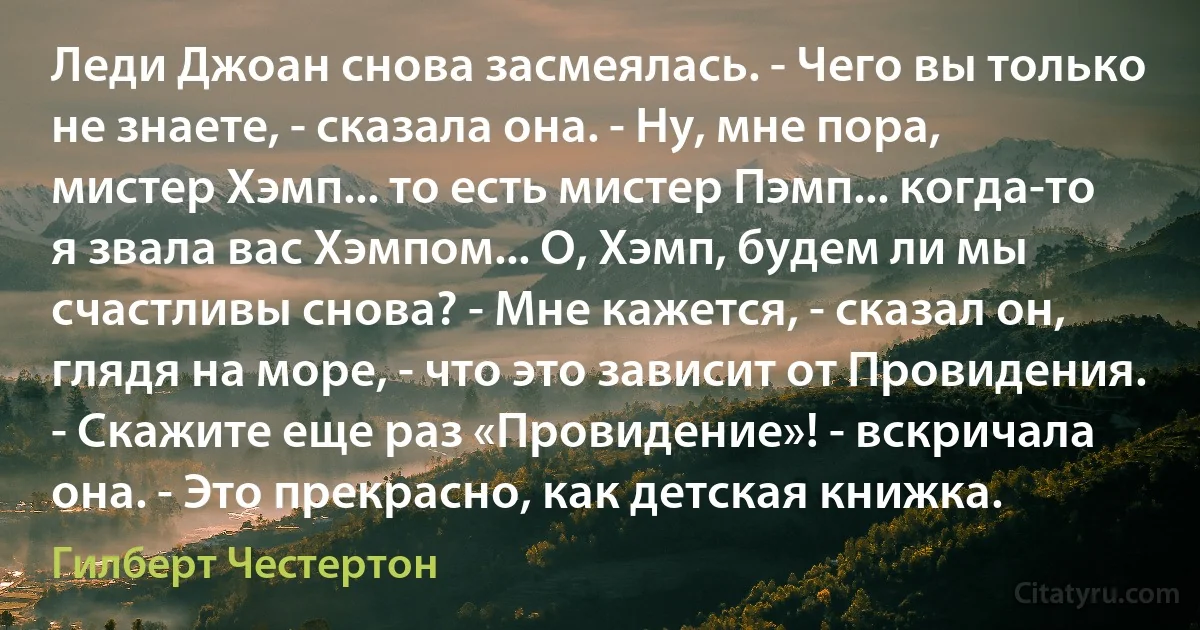 Леди Джоан снова засмеялась. - Чего вы только не знаете, - сказала она. - Ну, мне пора, мистер Хэмп... то есть мистер Пэмп... когда-то я звала вас Хэмпом... О, Хэмп, будем ли мы счастливы снова? - Мне кажется, - сказал он, глядя на море, - что это зависит от Провидения. - Скажите еще раз «Провидение»! - вскричала она. - Это прекрасно, как детская книжка. (Гилберт Честертон)