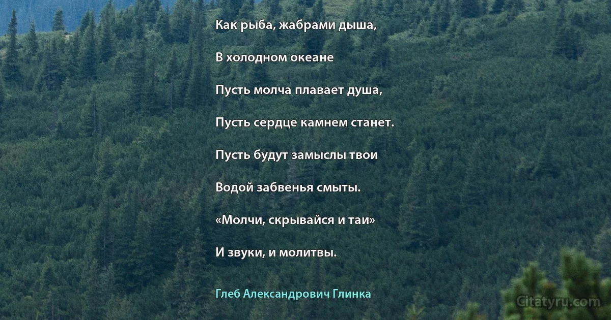 Как рыба, жабрами дыша,

В холодном океане

Пусть молча плавает душа,

Пусть сердце камнем станет.

Пусть будут замыслы твои

Водой забвенья смыты.

«Молчи, скрывайся и таи»

И звуки, и молитвы. (Глеб Александрович Глинка)