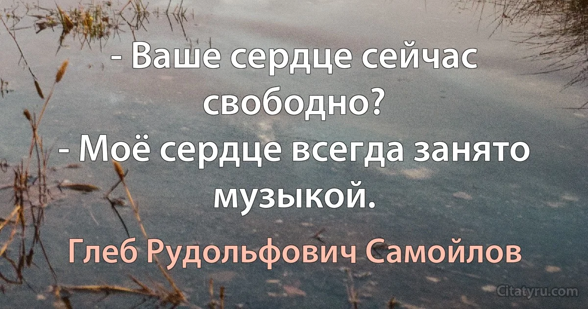 - Ваше сердце сейчас свободно?
- Моё сердце всегда занято музыкой. (Глеб Рудольфович Самойлов)