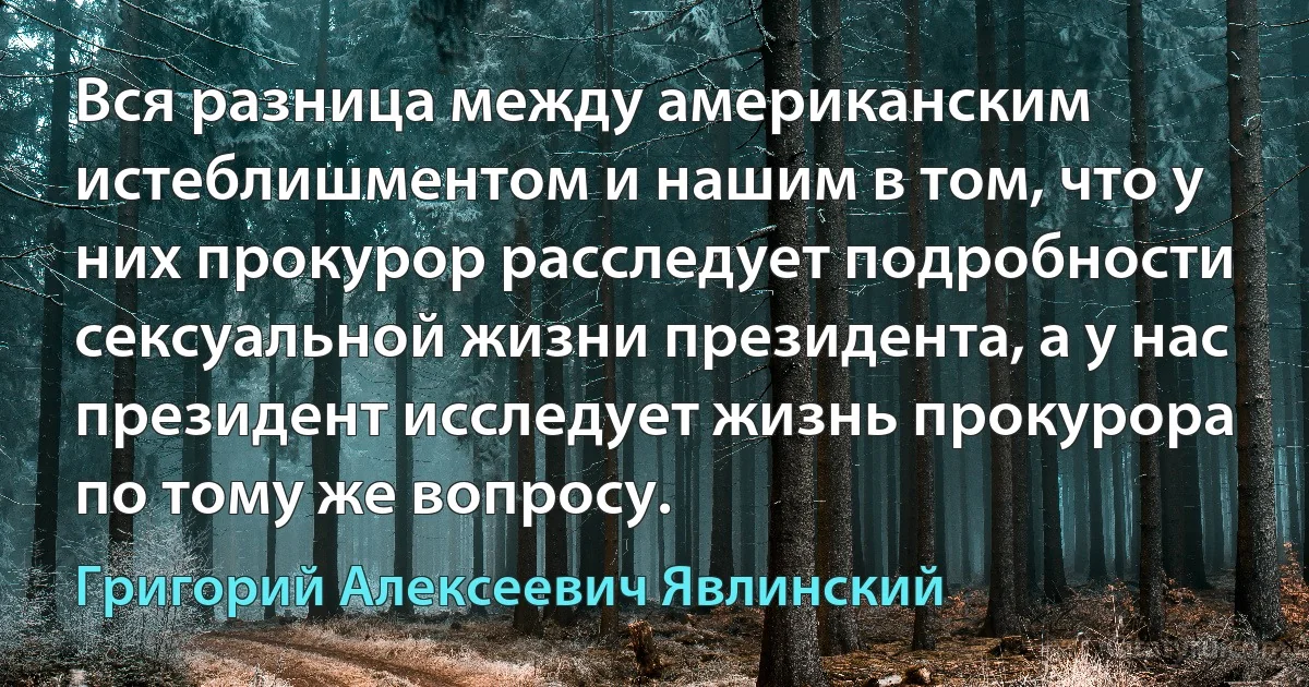 Вся разница между американским истеблишментом и нашим в том, что у них прокурор расследует подробности сексуальной жизни президента, а у нас президент исследует жизнь прокурора по тому же вопросу. (Григорий Алексеевич Явлинский)