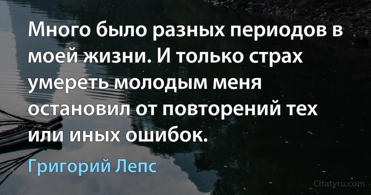 Много было разных периодов в моей жизни. И только страх умереть молодым меня остановил от повторений тех или иных ошибок. (Григорий Лепс)