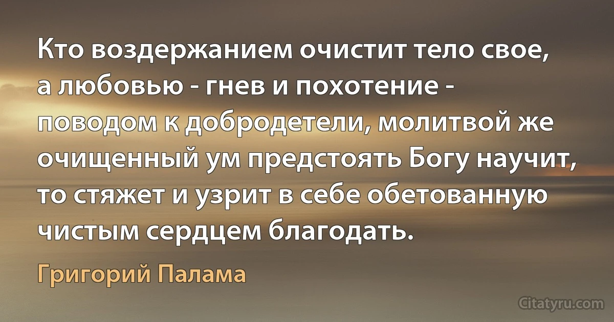 Кто воздержанием очистит тело свое, а любовью - гнев и похотение - поводом к добродетели, молитвой же очищенный ум предстоять Богу научит, то стяжет и узрит в себе обетованную чистым сердцем благодать. (Григорий Палама)