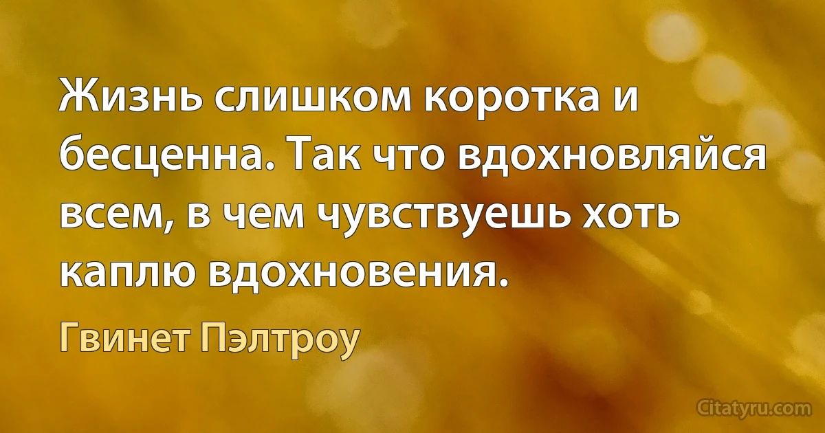 Жизнь слишком коротка и бесценна. Так что вдохновляйся всем, в чем чувствуешь хоть каплю вдохновения. (Гвинет Пэлтроу)