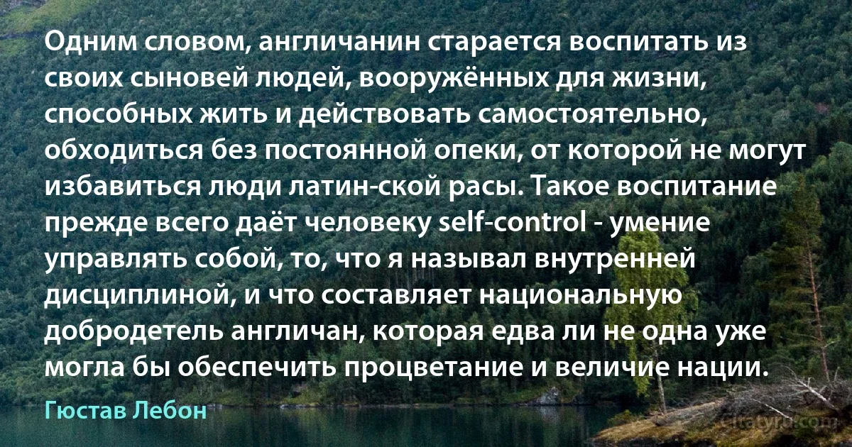 Одним словом, англичанин старается воспитать из своих сыновей людей, вооружённых для жизни, способных жить и действовать самостоятельно, обходиться без постоянной опеки, от которой не могут избавиться люди латин­ской расы. Такое воспитание прежде всего даёт человеку self-control - умение управлять собой, то, что я называл внутренней дисциплиной, и что составляет национальную добродетель англичан, которая едва ли не одна уже могла бы обеспечить процветание и величие нации. (Гюстав Лебон)