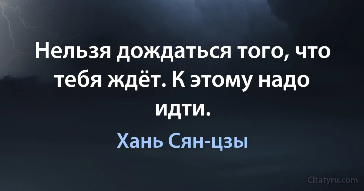 Нельзя дождаться того, что тебя ждёт. К этому надо идти. (Хань Сян-цзы)