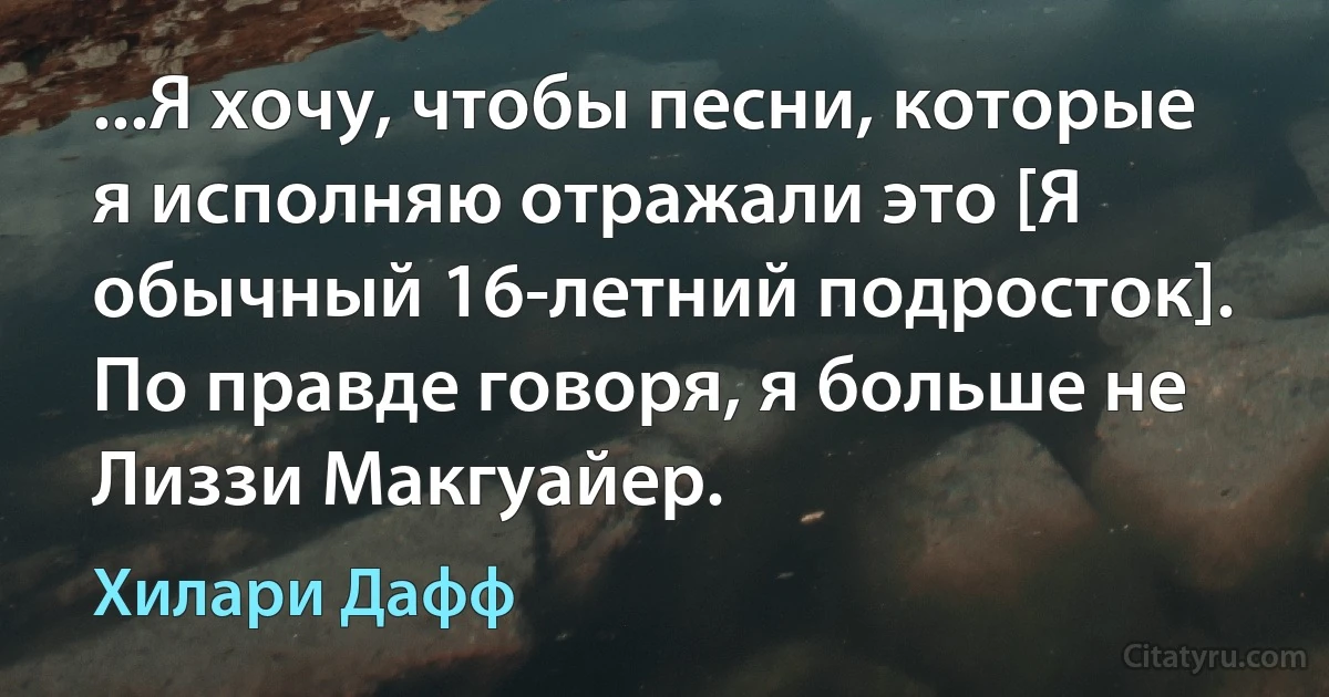 ...Я хочу, чтобы песни, которые я исполняю отражали это [Я обычный 16-летний подросток]. По правде говоря, я больше не Лиззи Макгуайер. (Хилари Дафф)