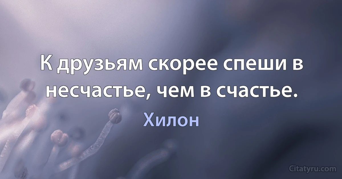 К друзьям скорее спеши в несчастье, чем в счастье. (Хилон)