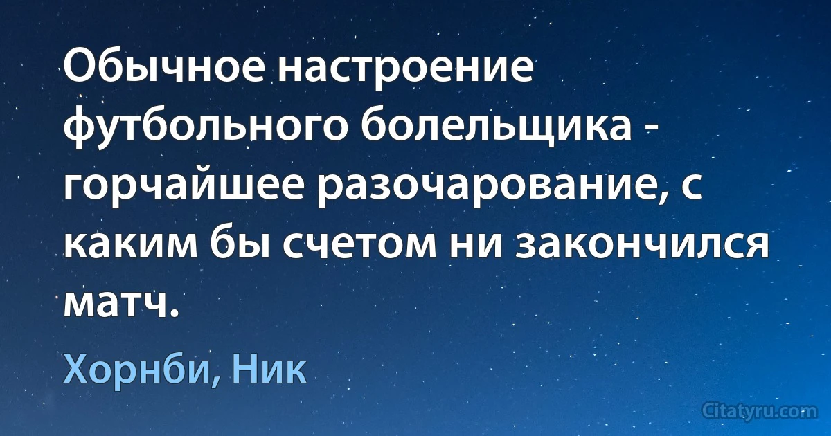 Обычное настроение футбольного болельщика - горчайшее разочарование, с каким бы счетом ни закончился матч. (Хорнби, Ник)