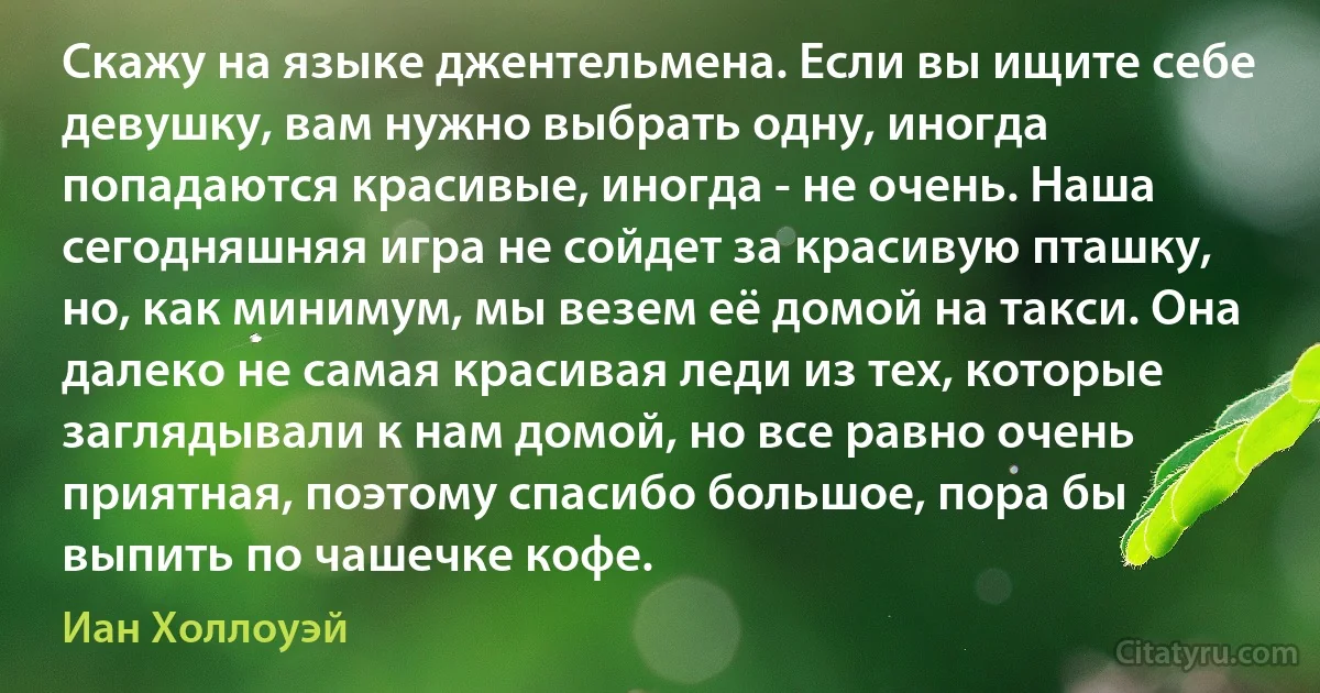 Скажу на языке джентельмена. Если вы ищите себе девушку, вам нужно выбрать одну, иногда попадаются красивые, иногда - не очень. Наша сегодняшняя игра не сойдет за красивую пташку, но, как минимум, мы везем её домой на такси. Она далеко не самая красивая леди из тех, которые заглядывали к нам домой, но все равно очень приятная, поэтому спасибо большое, пора бы выпить по чашечке кофе. (Иан Холлоуэй)