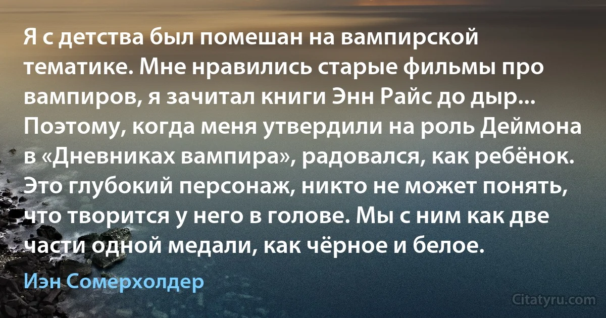 Я с детства был помешан на вампирской тематике. Мне нравились старые фильмы про вампиров, я зачитал книги Энн Райс до дыр... Поэтому, когда меня утвердили на роль Деймона в «Дневниках вампира», радовался, как ребёнок. Это глубокий персонаж, никто не может понять, что творится у него в голове. Мы с ним как две части одной медали, как чёрное и белое. (Иэн Сомерхолдер)