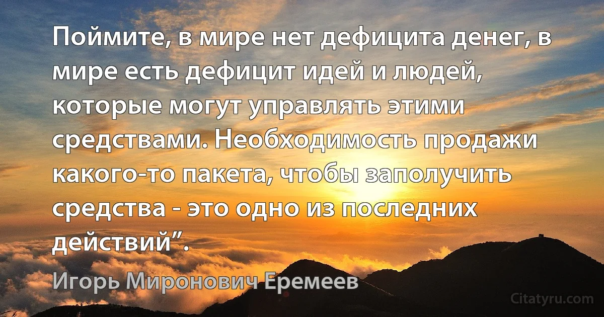 Поймите, в мире нет дефицита денег, в мире есть дефицит идей и людей, которые могут управлять этими средствами. Необходимость продажи какого-то пакета, чтобы заполучить средства - это одно из последних действий”. (Игорь Миронович Еремеев)