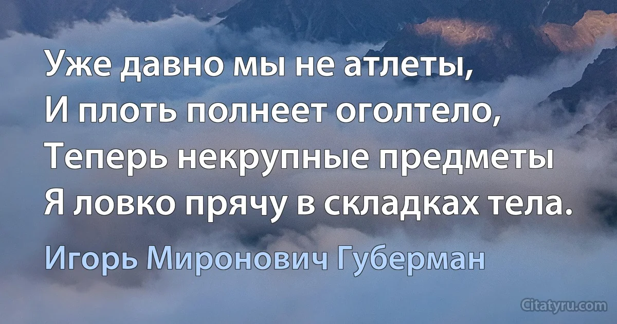 Уже давно мы не атлеты,
И плоть полнеет оголтело,
Теперь некрупные предметы
Я ловко прячу в складках тела. (Игорь Миронович Губерман)