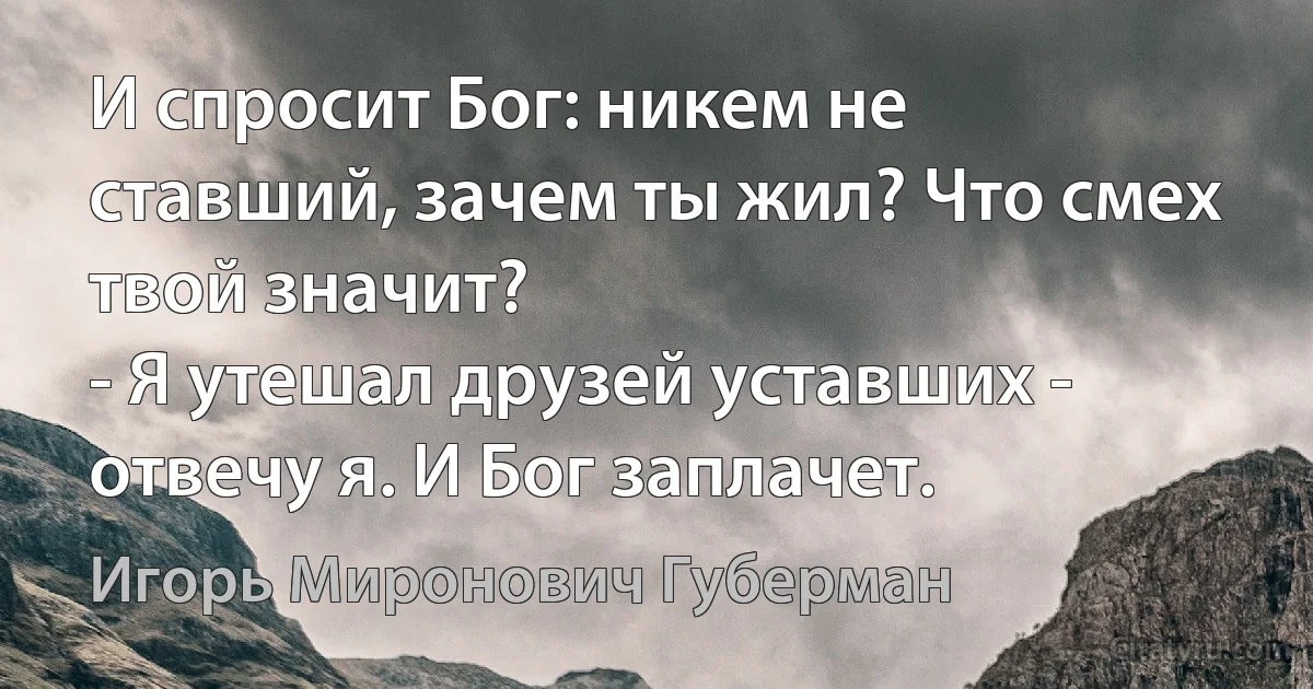 И спросит Бог: никем не ставший, зачем ты жил? Что смех твой значит?
- Я утешал друзей уставших - отвечу я. И Бог заплачет. (Игорь Миронович Губерман)