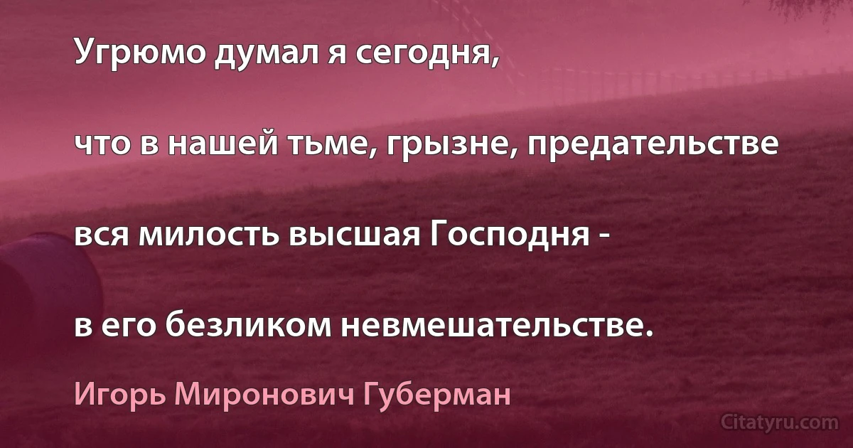 Угрюмо думал я сегодня,

что в нашей тьме, грызне, предательстве

вся милость высшая Господня -

в его безликом невмешательстве. (Игорь Миронович Губерман)