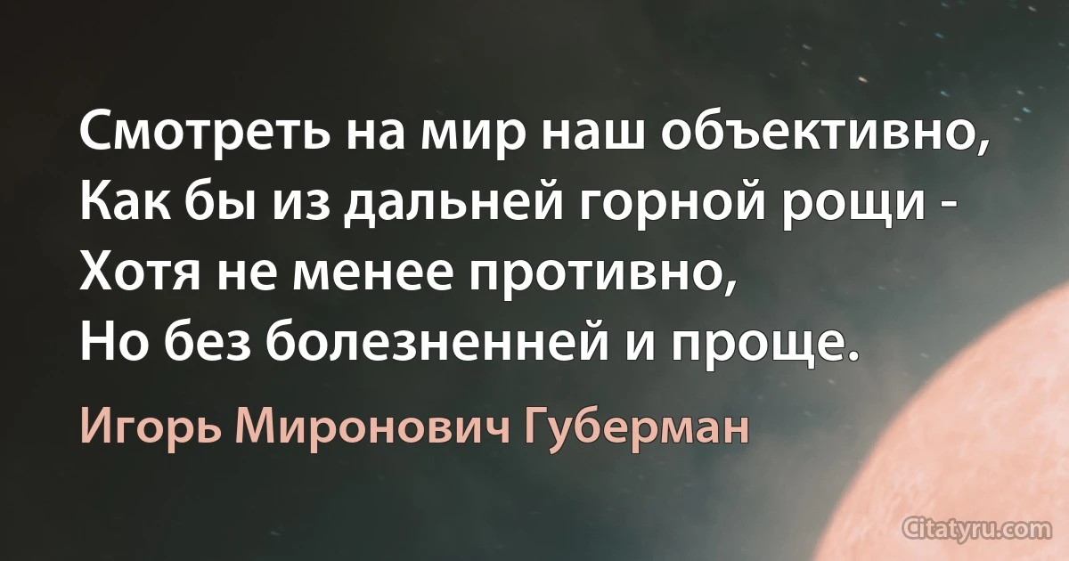 Смотреть на мир наш объективно,
Как бы из дальней горной рощи -
Хотя не менее противно,
Но без болезненней и проще. (Игорь Миронович Губерман)