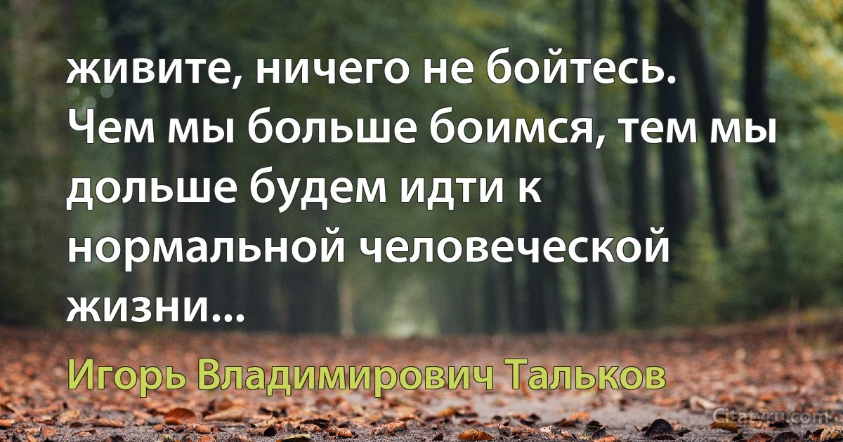 живите, ничего не бойтесь. Чем мы больше боимся, тем мы дольше будем идти к нормальной человеческой жизни... (Игорь Владимирович Тальков)