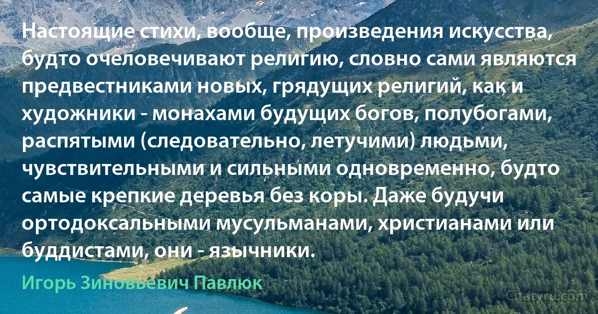 Настоящие стихи, вообще, произведения искусства, будто очеловечивают религию, словно сами являются предвестниками новых, грядущих религий, как и художники - монахами будущих богов, полубогами, распятыми (следовательно, летучими) людьми, чувствительными и сильными одновременно, будто самые крепкие деревья без коры. Даже будучи ортодоксальными мусульманами, христианами или буддистами, они - язычники. (Игорь Зиновьевич Павлюк)