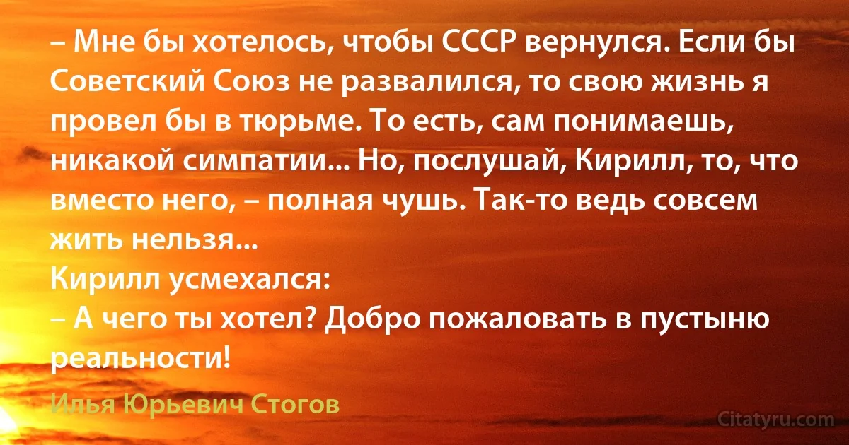 – Мне бы хотелось, чтобы СССР вернулся. Если бы Советский Союз не развалился, то свою жизнь я провел бы в тюрьме. То есть, сам понимаешь, никакой симпатии... Но, послушай, Кирилл, то, что вместо него, – полная чушь. Так-то ведь совсем жить нельзя...
Кирилл усмехался:
– А чего ты хотел? Добро пожаловать в пустыню реальности! (Илья Юрьевич Стогов)