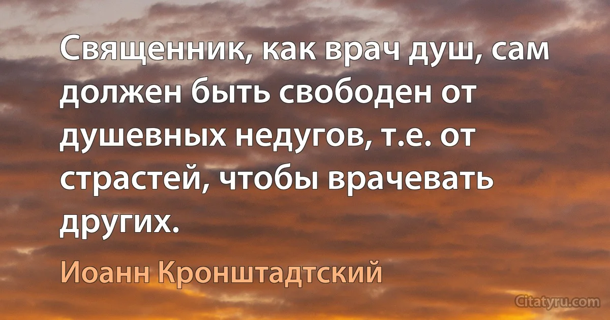 Священник, как врач душ, сам должен быть свободен от душевных недугов, т.е. от страстей, чтобы врачевать других. (Иоанн Кронштадтский)