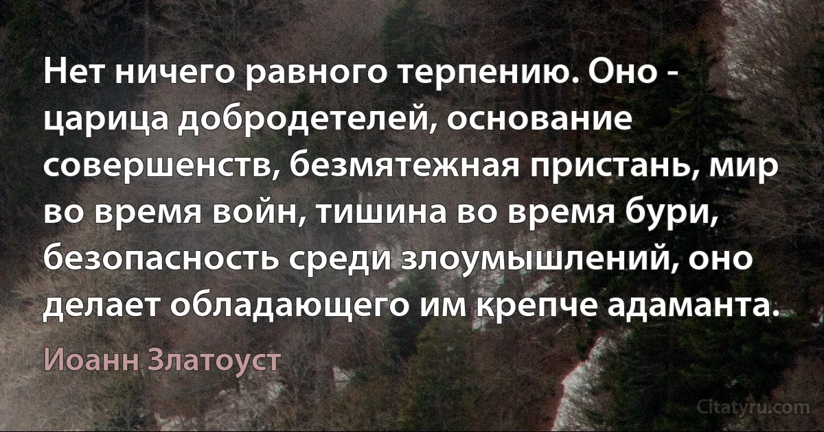 Нет ничего равного терпению. Оно - царица добродетелей, основание совершенств, безмятежная пристань, мир во время войн, тишина во время бури, безопасность среди злоумышлений, оно делает обладающего им крепче адаманта. (Иоанн Златоуст)