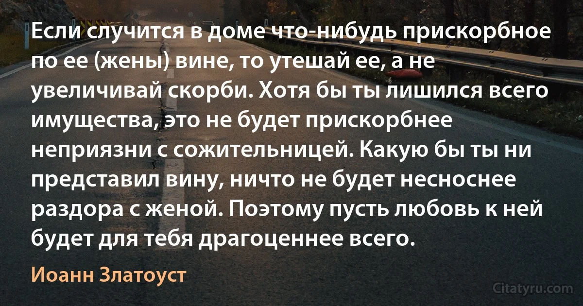 Если случится в доме что-нибудь прискорбное по ее (жены) вине, то утешай ее, а не увеличивай скорби. Хотя бы ты лишился всего имущества, это не будет прискорбнее неприязни с сожительницей. Какую бы ты ни представил вину, ничто не будет несноснее раздора с женой. Поэтому пусть любовь к ней будет для тебя драгоценнее всего. (Иоанн Златоуст)