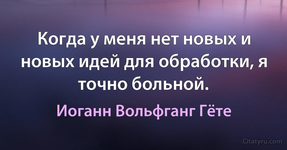 Когда у меня нет новых и новых идей для обработки, я точно больной. (Иоганн Вольфганг Гёте)