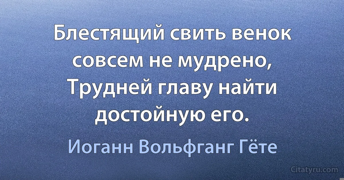 Блестящий свить венок совсем не мудрено,
Трудней главу найти достойную его. (Иоганн Вольфганг Гёте)