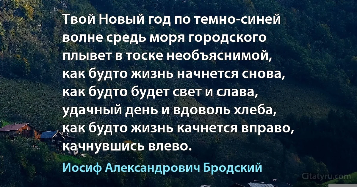 Твой Новый год по темно-синей
волне средь моря городского
плывет в тоске необъяснимой,
как будто жизнь начнется снова,
как будто будет свет и слава,
удачный день и вдоволь хлеба,
как будто жизнь качнется вправо,
качнувшись влево. (Иосиф Александрович Бродский)