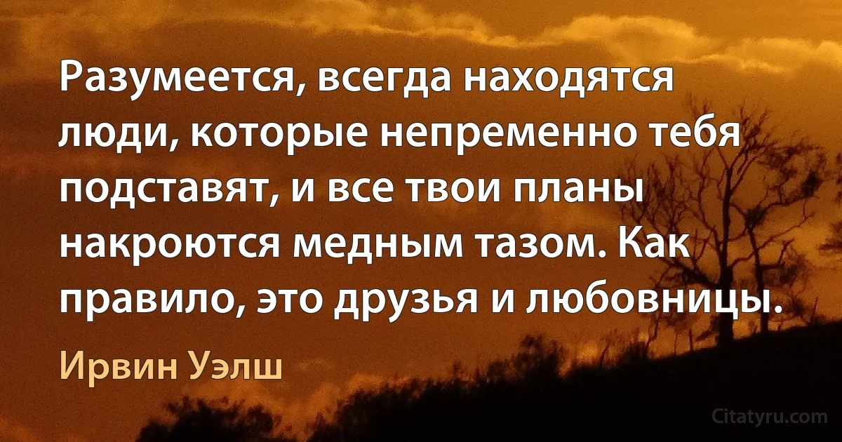 Разумеется, всегда находятся люди, которые непременно тебя подставят, и все твои планы накроются медным тазом. Как правило, это друзья и любовницы. (Ирвин Уэлш)