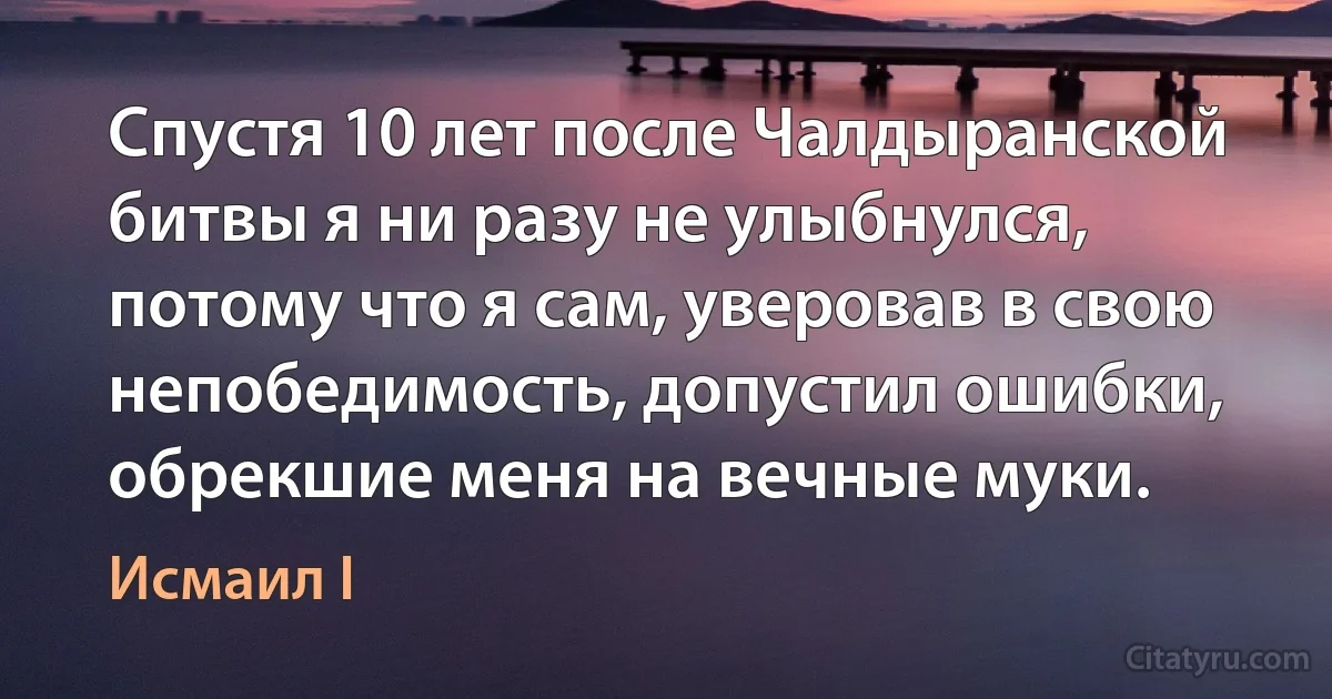 Спустя 10 лет после Чалдыранской битвы я ни разу не улыбнулся, потому что я сам, уверовав в свою непобедимость, допустил ошибки, обрекшие меня на вечные муки. (Исмаил I)