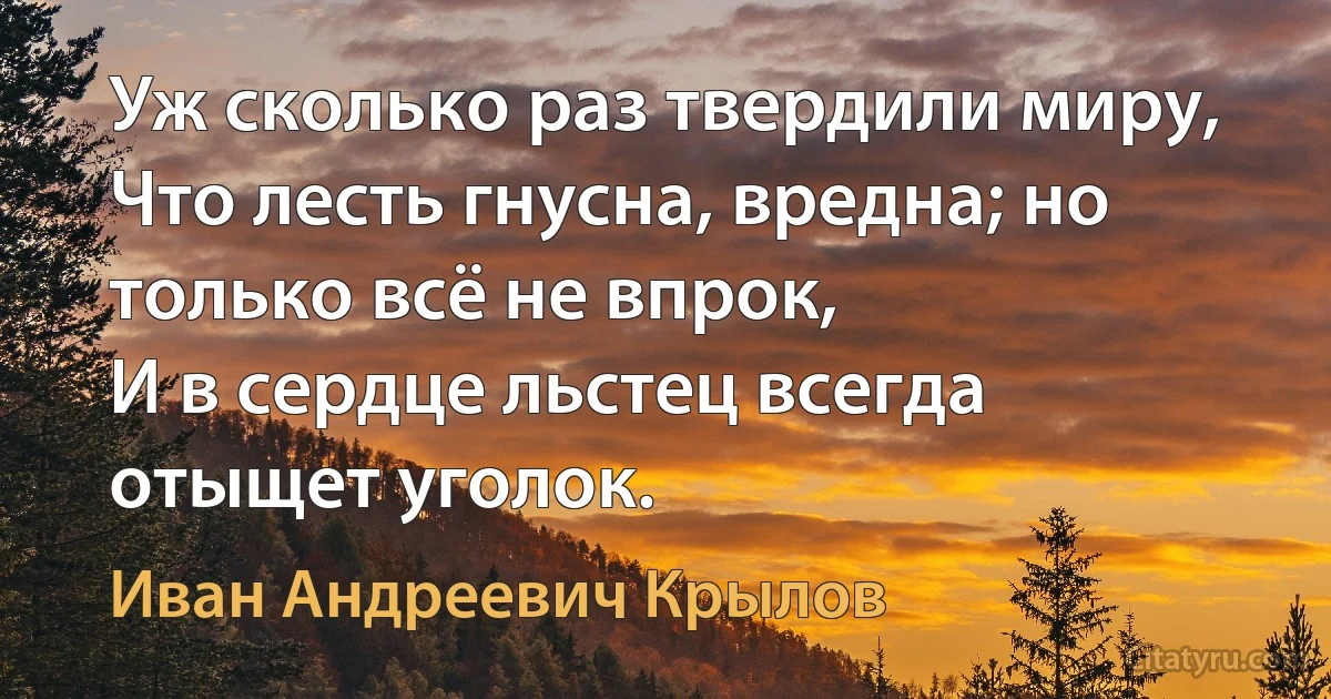 Уж сколько раз твердили миру,
Что лесть гнусна, вредна; но только всё не впрок,
И в сердце льстец всегда отыщет уголок. (Иван Андреевич Крылов)