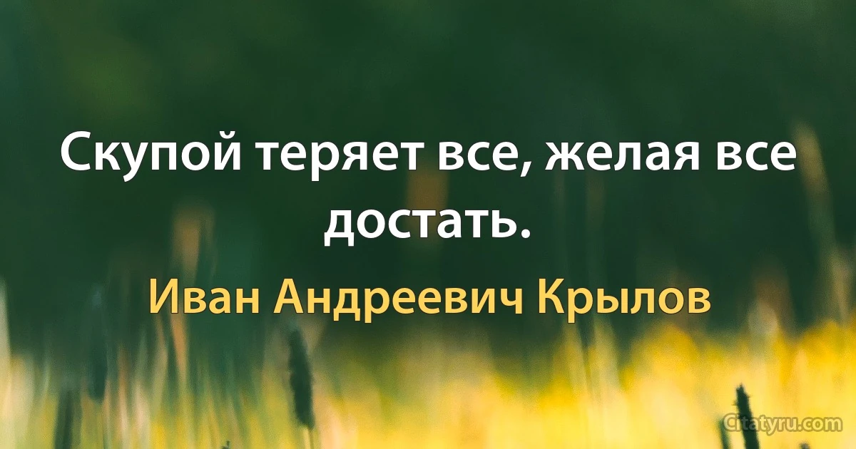 Скупой теряет все, желая все достать. (Иван Андреевич Крылов)