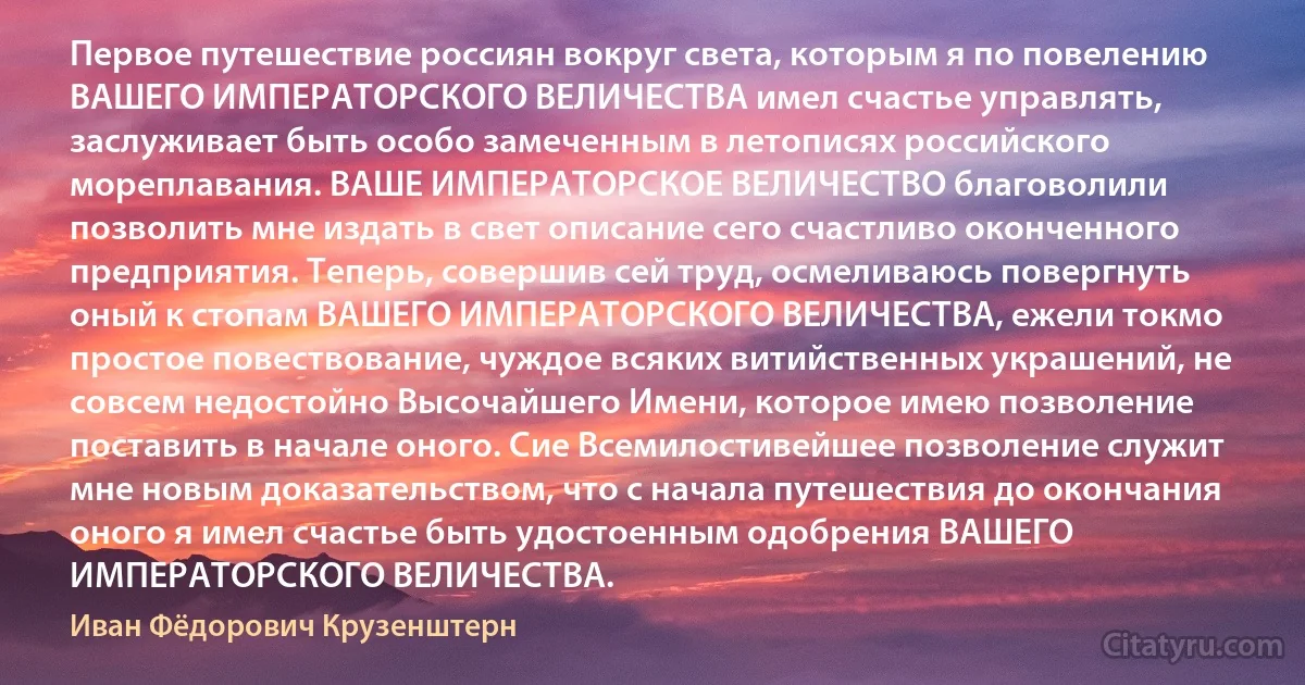 Первое путешествие россиян вокруг света, которым я по повелению ВАШЕГО ИМПЕРАТОРСКОГО ВЕЛИЧЕСТВА имел счастье управлять, заслуживает быть особо замеченным в летописях российского мореплавания. ВАШЕ ИМПЕРАТОРСКОЕ ВЕЛИЧЕСТВО благоволили позволить мне издать в свет описание сего счастливо оконченного предприятия. Теперь, совершив сей труд, осмеливаюсь повергнуть оный к стопам ВАШЕГО ИМПЕРАТОРСКОГО ВЕЛИЧЕСТВА, ежели токмо простое повествование, чуждое всяких витийственных украшений, не совсем недостойно Высочайшего Имени, которое имею позволение поставить в начале оного. Сие Всемилостивейшее позволение служит мне новым доказательством, что с начала путешествия до окончания оного я имел счастье быть удостоенным одобрения ВАШЕГО ИМПЕРАТОРСКОГО ВЕЛИЧЕСТВА. (Иван Фёдорович Крузенштерн)