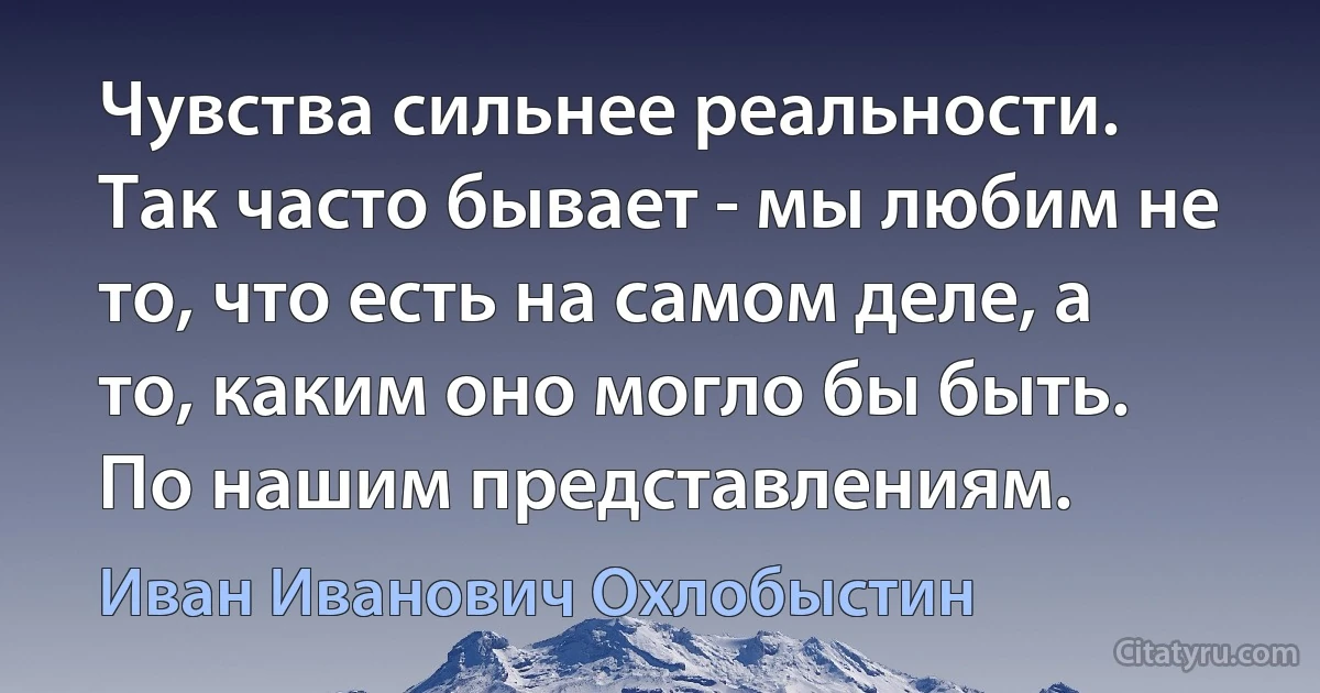 Чувства сильнее реальности. Так часто бывает - мы любим не то, что есть на самом деле, а то, каким оно могло бы быть. По нашим представлениям. (Иван Иванович Охлобыстин)