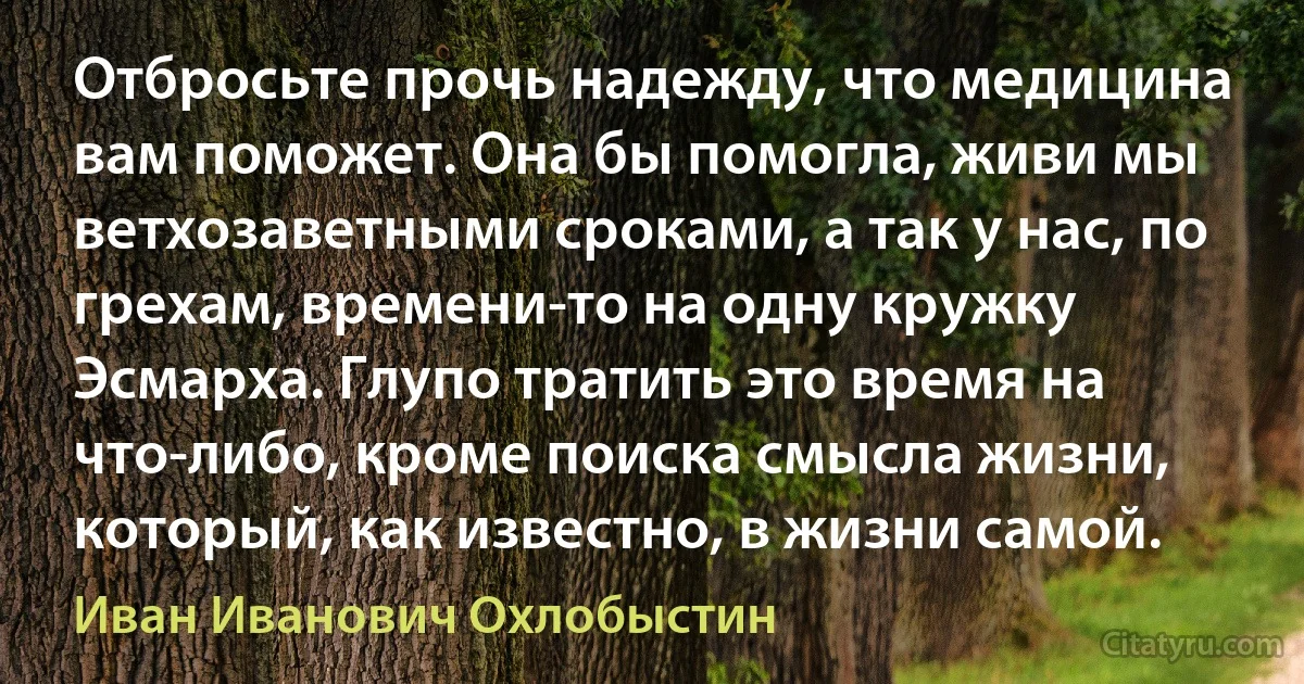 Отбросьте прочь надежду, что медицина вам поможет. Она бы помогла, живи мы ветхозаветными сроками, а так у нас, по грехам, времени-то на одну кружку Эсмарха. Глупо тратить это время на что-либо, кроме поиска смысла жизни, который, как известно, в жизни самой. (Иван Иванович Охлобыстин)