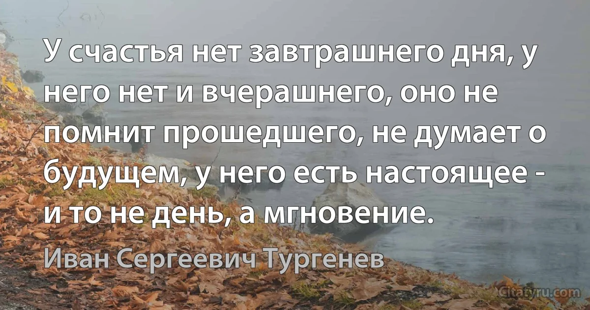 У счастья нет завтрашнего дня, у него нет и вчерашнего, оно не помнит прошедшего, не думает о будущем, у него есть настоящее - и то не день, а мгновение. (Иван Сергеевич Тургенев)