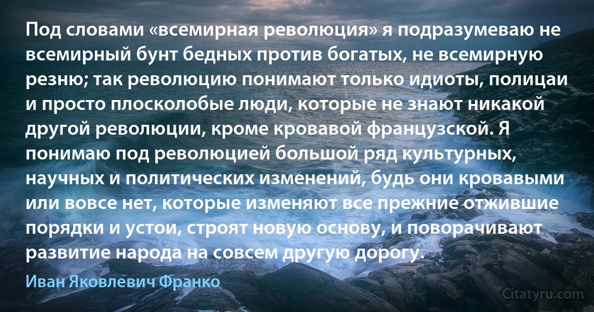 Под словами «всемирная революция» я подразумеваю не всемирный бунт бедных против богатых, не всемирную резню; так революцию понимают только идиоты, полицаи и просто плосколобые люди, которые не знают никакой другой революции, кроме кровавой французской. Я понимаю под революцией большой ряд культурных, научных и политических изменений, будь они кровавыми или вовсе нет, которые изменяют все прежние отжившие порядки и устои, строят новую основу, и поворачивают развитие народа на совсем другую дорогу. (Иван Яковлевич Франко)