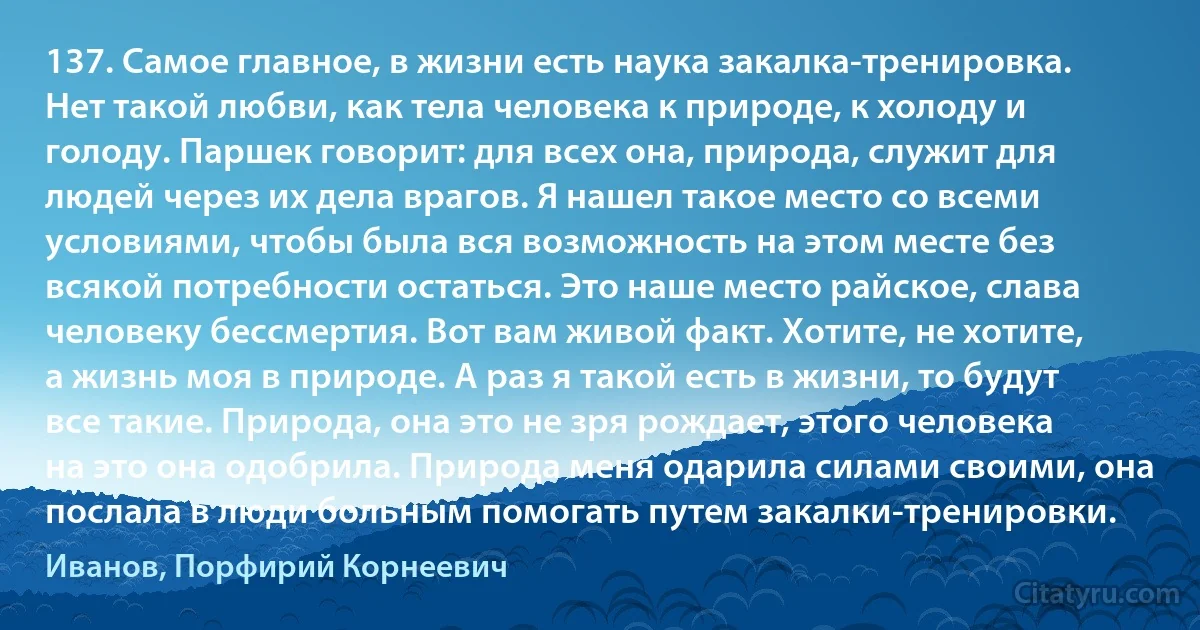 137. Самое главное, в жизни есть наука закалка-тренировка. Нет такой любви, как тела человека к природе, к холоду и голоду. Паршек говорит: для всех она, природа, служит для людей через их дела врагов. Я нашел такое место со всеми условиями, чтобы была вся возможность на этом месте без всякой потребности остаться. Это наше место райское, слава человеку бессмертия. Вот вам живой факт. Хотите, не хотите, а жизнь моя в природе. А раз я такой есть в жизни, то будут все такие. Природа, она это не зря рождает, этого человека на это она одобрила. Природа меня одарила силами своими, она послала в люди больным помогать путем закалки-тренировки. (Иванов, Порфирий Корнеевич)