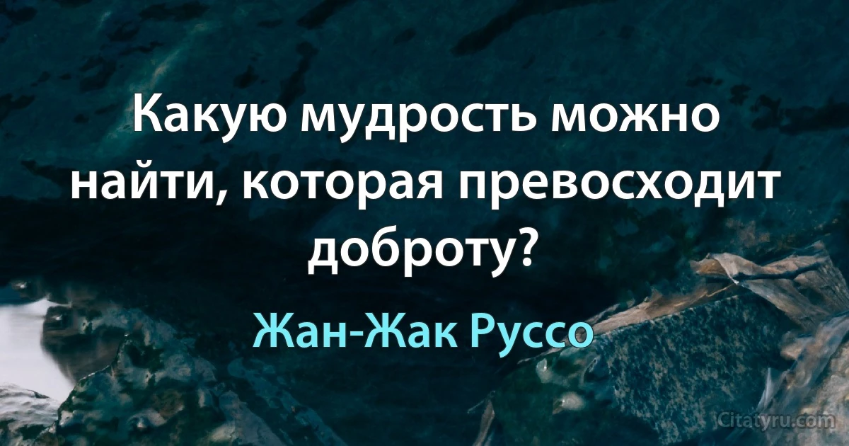 Какую мудрость можно найти, которая превосходит доброту? (Жан-Жак Руссо)