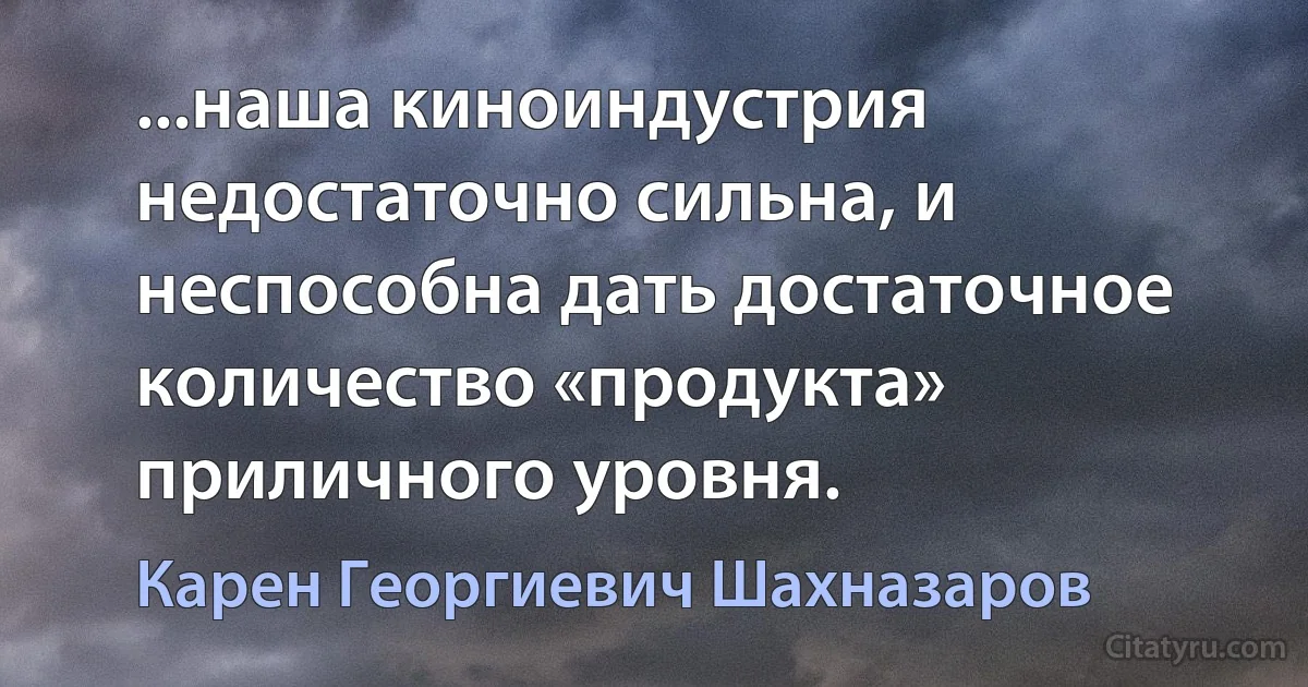 ...наша киноиндустрия недостаточно сильна, и неспособна дать достаточное количество «продукта» приличного уровня. (Карен Георгиевич Шахназаров)