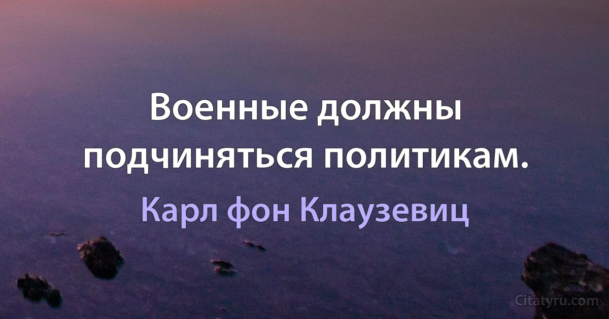 Военные должны подчиняться политикам. (Карл фон Клаузевиц)