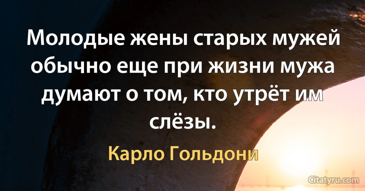 Молодые жены старых мужей обычно еще при жизни мужа думают о том, кто утрёт им слёзы. (Карло Гольдони)