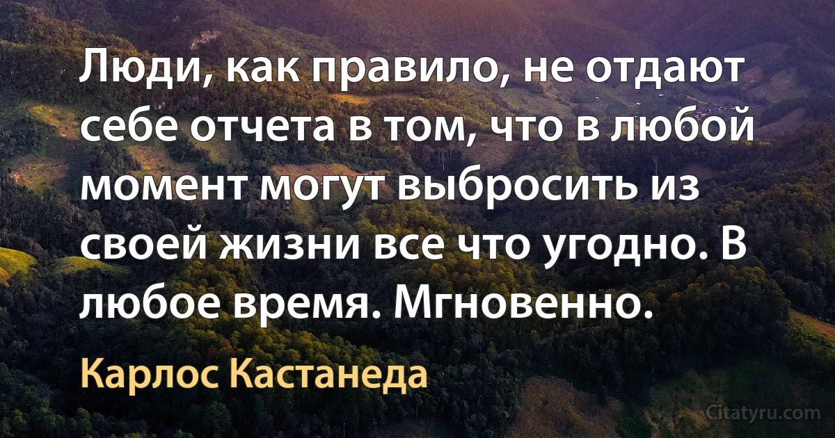 Люди, как правило, не отдают себе отчета в том, что в любой момент могут выбросить из своей жизни все что угодно. В любое время. Мгновенно. (Карлос Кастанеда)