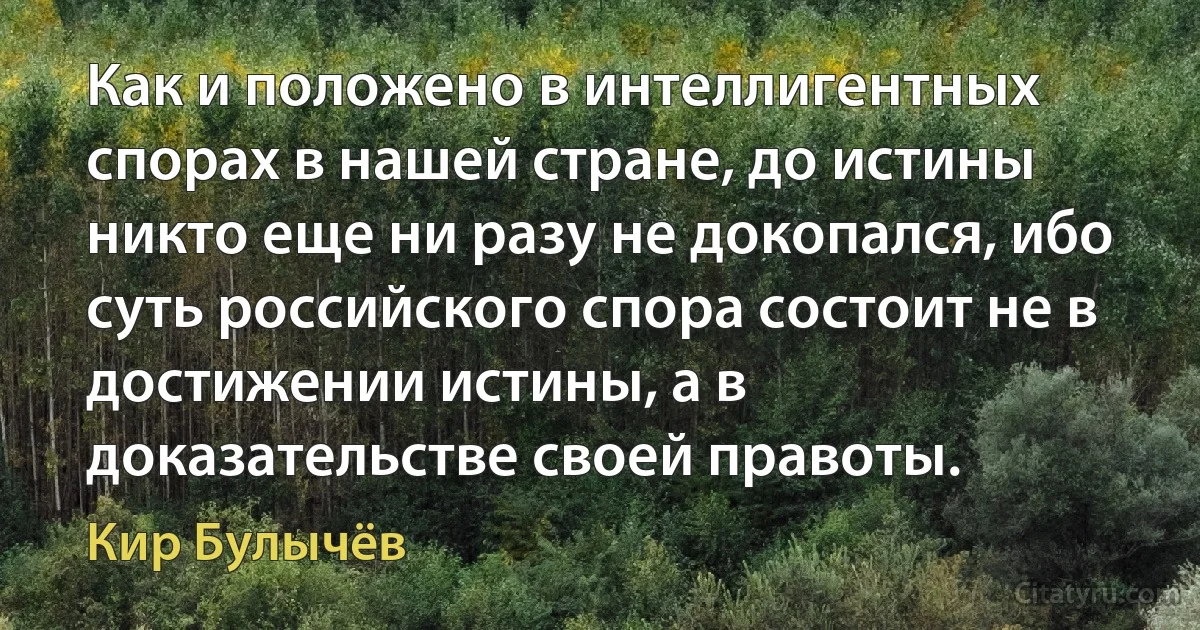 Как и положено в интеллигентных спорах в нашей стране, до истины никто еще ни разу не докопался, ибо суть российского спора состоит не в достижении истины, а в доказательстве своей правоты. (Кир Булычёв)