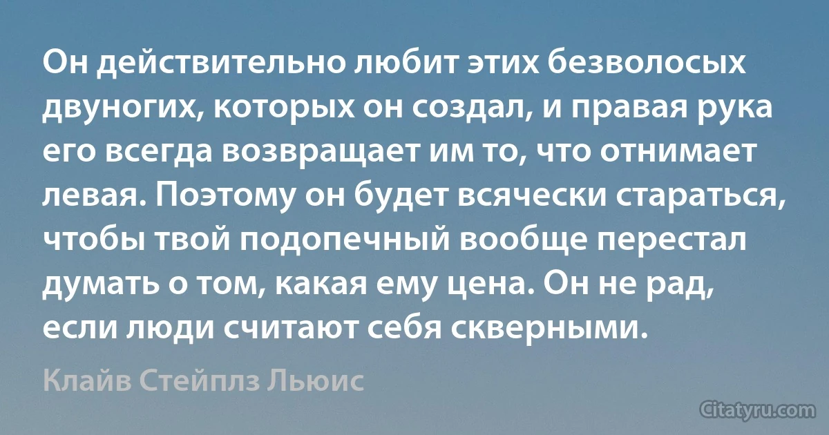 Он действительно любит этих безволосых двуногих, которых он создал, и правая рука его всегда возвращает им то, что отнимает левая. Поэтому он будет всячески стараться, чтобы твой подопечный вообще перестал думать о том, какая ему цена. Он не рад, если люди считают себя скверными. (Клайв Стейплз Льюис)