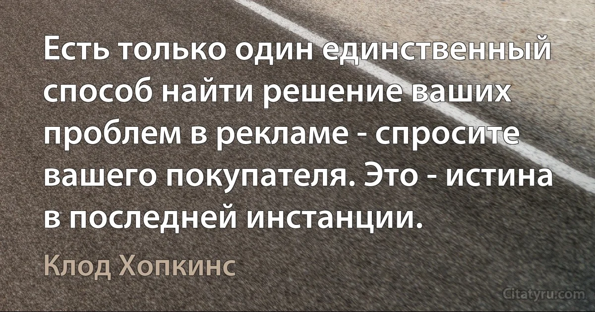 Есть только один единственный способ найти решение ваших проблем в рекламе - спросите вашего покупателя. Это - истина в последней инстанции. (Клод Хопкинс)