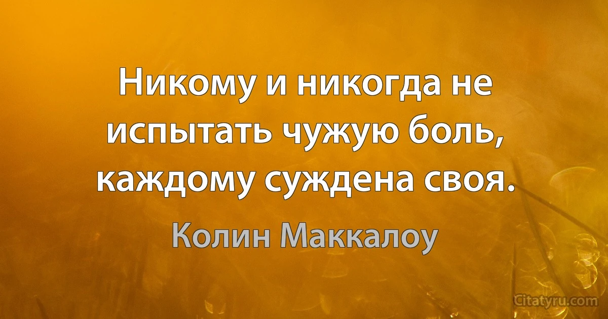 Никому и никогда не испытать чужую боль, каждому суждена своя. (Колин Маккалоу)