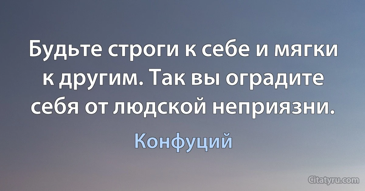 Будьте строги к себе и мягки к другим. Так вы оградите себя от людской неприязни. (Конфуций)