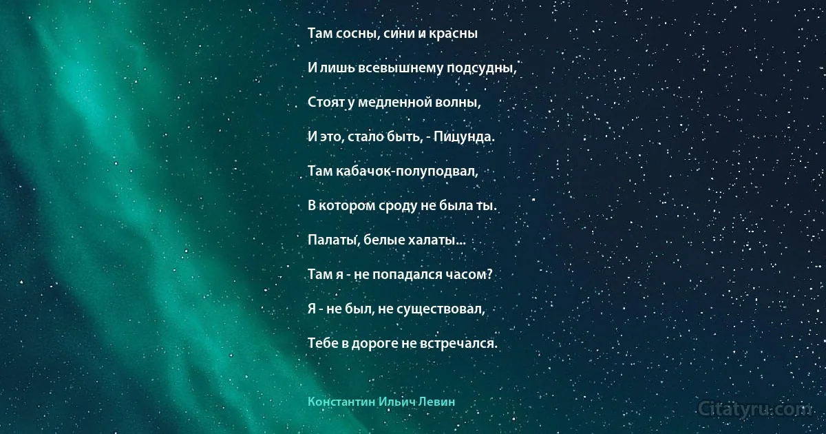 Там сосны, сини и красны

И лишь всевышнему подсудны,

Стоят у медленной волны,

И это, стало быть, - Пицунда.

Там кабачок-полуподвал,

В котором сроду не была ты.

Палаты, белые халаты...

Там я - не попадался часом?

Я - не был, не существовал,

Тебе в дороге не встречался. (Константин Ильич Левин)